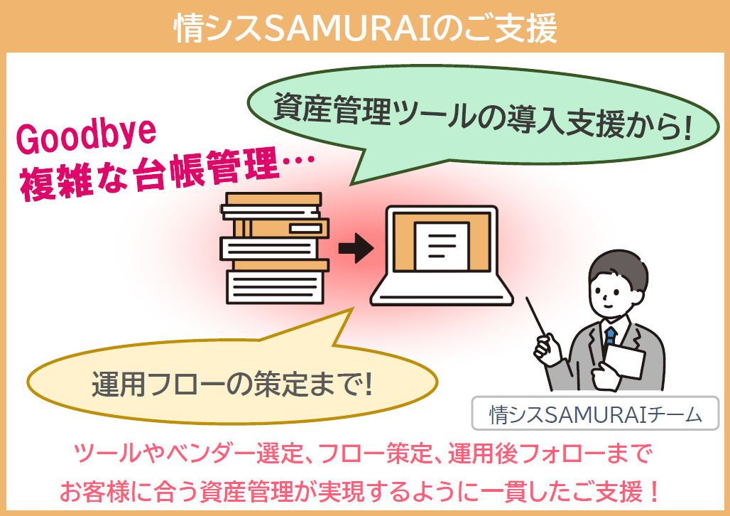 IT資産管理ツールやベンダーの選定、資産管理フローの策定、運用後のフォローまで情シスSAMURAIがご支援。お客様に合ったIT資産管理が実現。