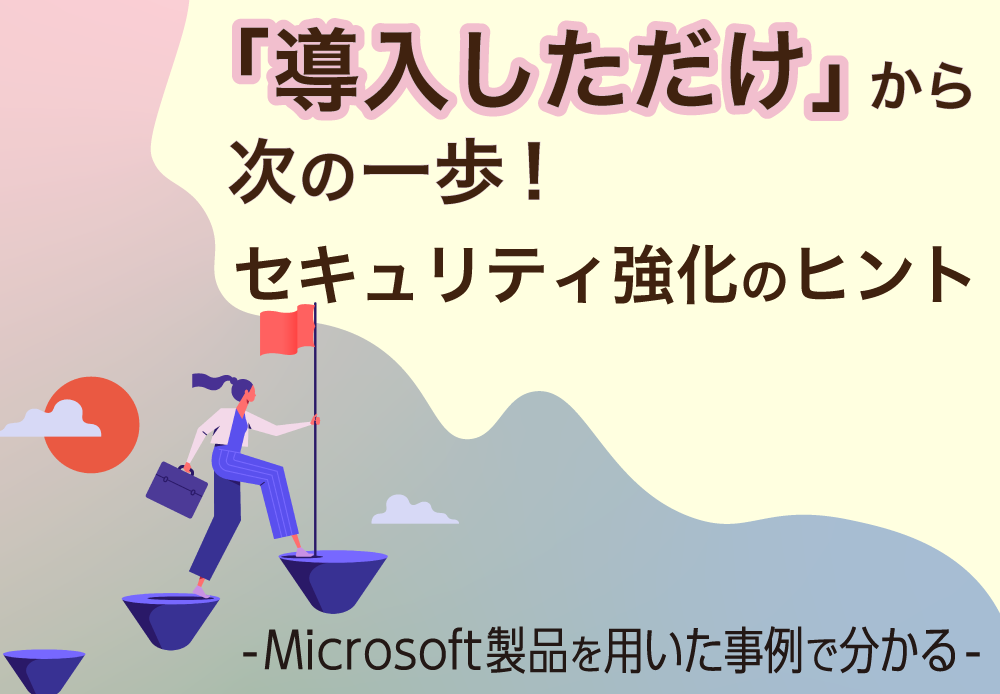 「導入しただけ」から次の一歩！セキュリティ強化のヒント -Microsoft製品を用いた事例で分かる-