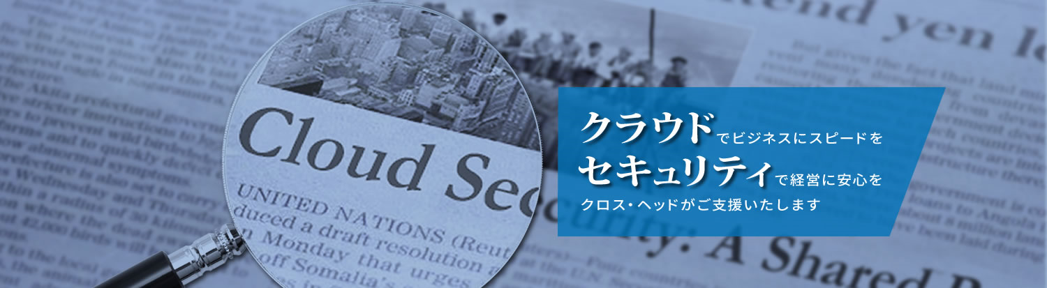 クラウドでビジネスにスピードをセキュリティで経営に安心を クロス・ヘッドがご支援いたします